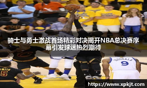 骑士与勇士激战首场精彩对决揭开NBA总决赛序幕引发球迷热烈期待
